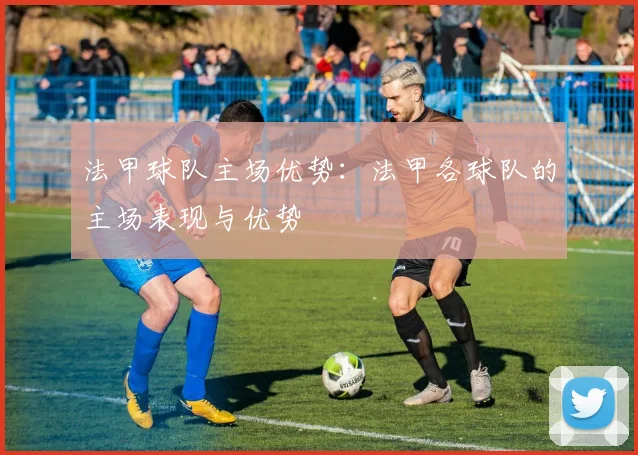 法甲球队主场优势：法甲各球队的主场表现与优势