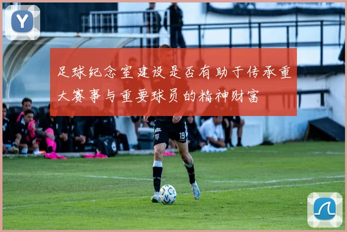 足球纪念室建设是否有助于传承重大赛事与重要球员的精神财富