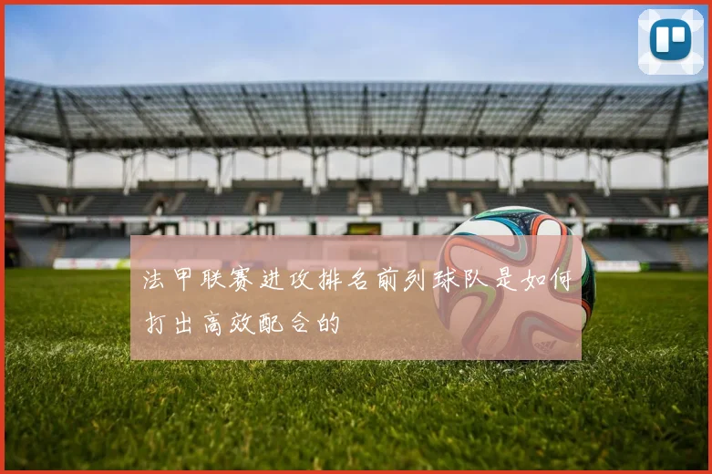 法甲联赛进攻排名前列球队是如何打出高效配合的