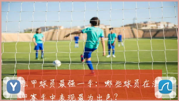 法甲球员最强一季：哪些球员在法甲赛季中表现最为出色？