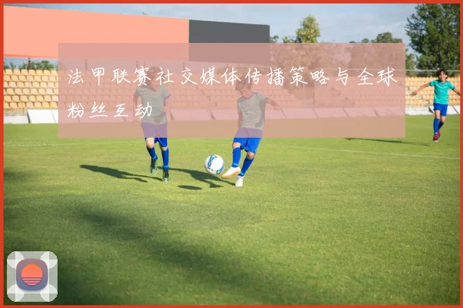 法甲联赛社交媒体传播策略与全球粉丝互动