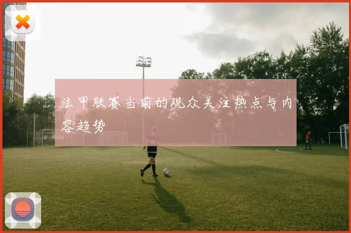 法甲联赛当前的观众关注热点与内容趋势